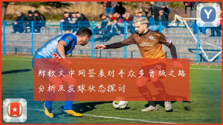 郑钦文中网签表对手众多晋级之路分析及发球状态探讨
