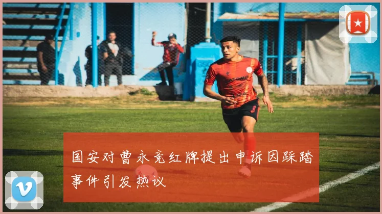 国安对曹永竞红牌提出申诉因踩踏事件引发热议