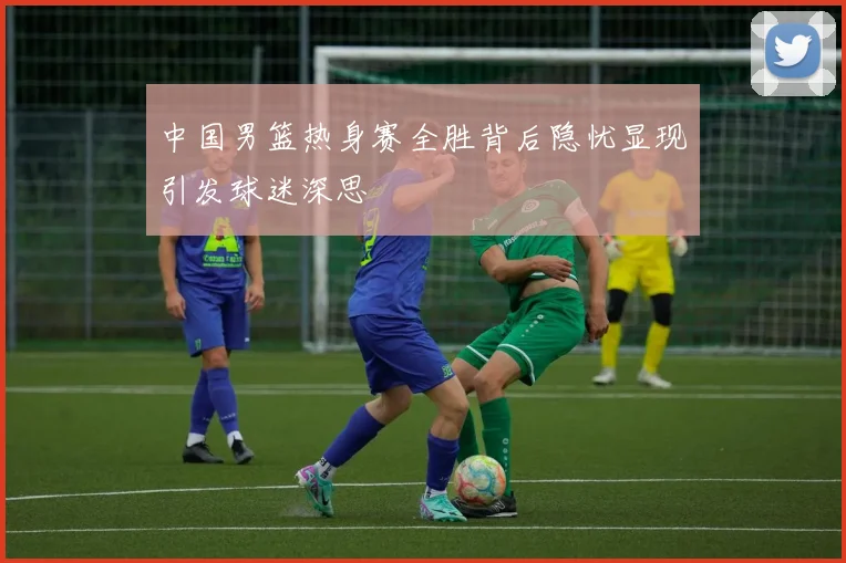 中国男篮热身赛全胜背后隐忧显现引发球迷深思