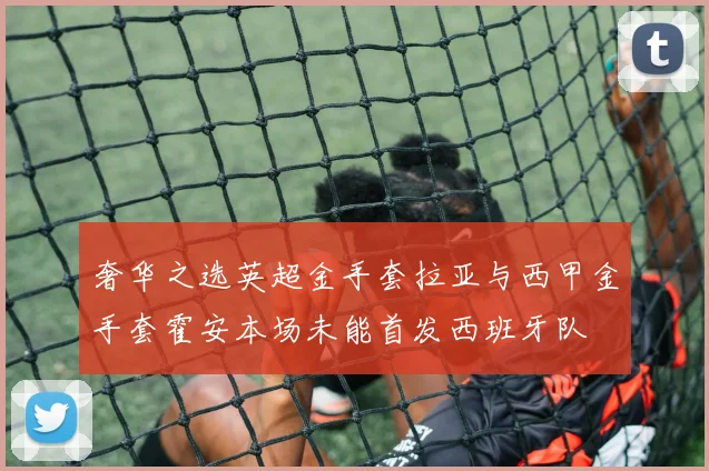 奢华之选英超金手套拉亚与西甲金手套霍安本场未能首发西班牙队