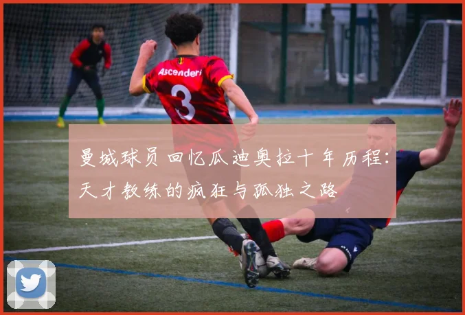 曼城球员回忆瓜迪奥拉十年历程：天才教练的疯狂与孤独之路