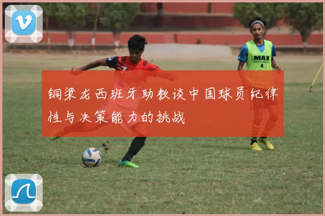 铜梁龙西班牙助教谈中国球员纪律性与决策能力的挑战