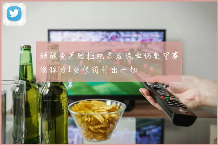 颜骏凌用脸挡绝杀后流血仍坚守赛场称为1分值得付出一切