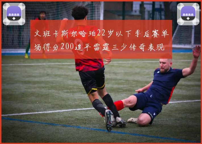 文班卡斯尔哈珀22岁以下季后赛单场得分200追平雷霆三少传奇表现