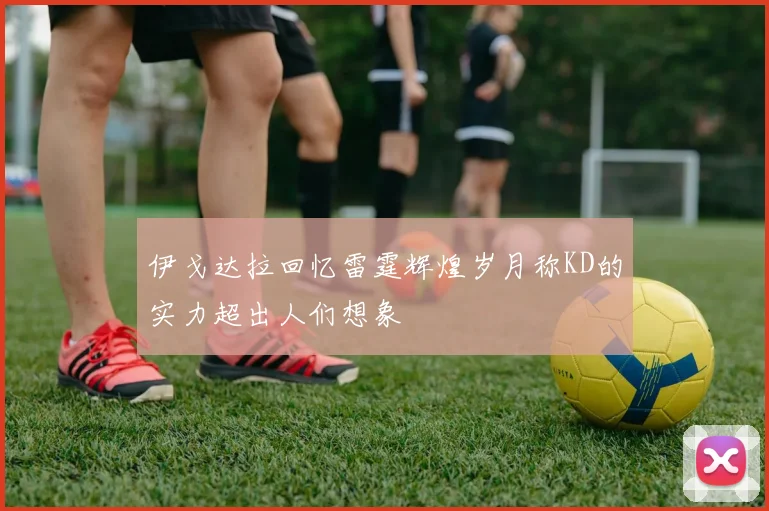 伊戈达拉回忆雷霆辉煌岁月称KD的实力超出人们想象