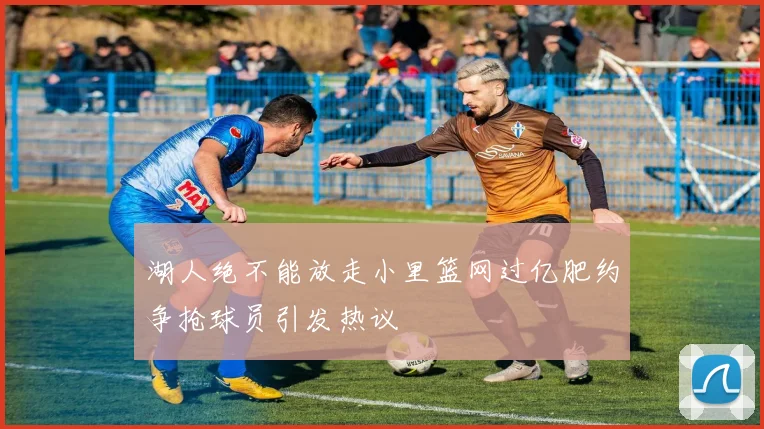 湖人绝不能放走小里篮网过亿肥约争抢球员引发热议