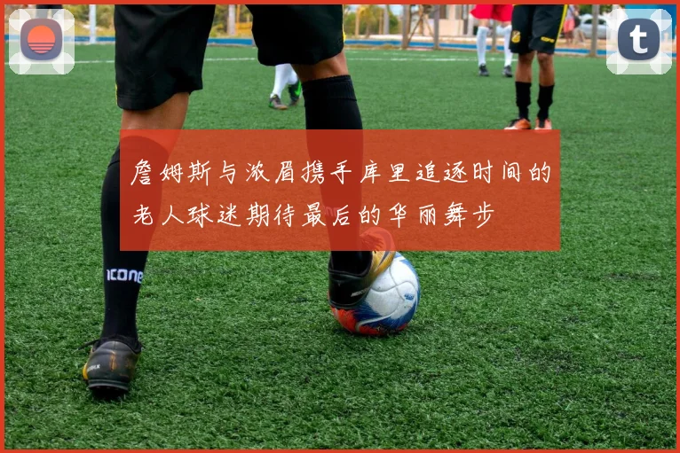 詹姆斯与浓眉携手库里追逐时间的老人球迷期待最后的华丽舞步