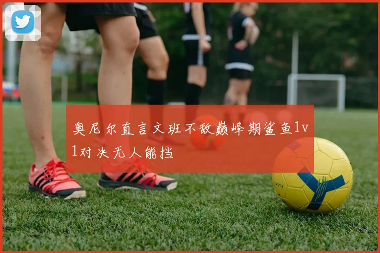 奥尼尔直言文班不敌巅峰期鲨鱼1v1对决无人能挡