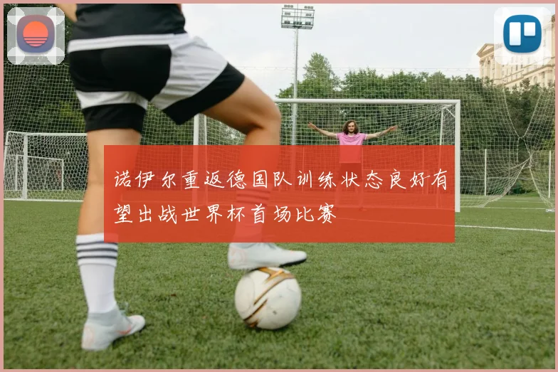 诺伊尔重返德国队训练状态良好有望出战世界杯首场比赛